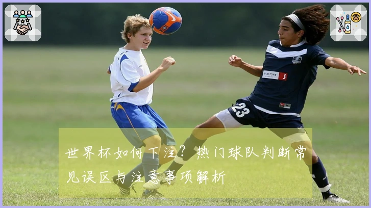 世界杯如何下注？热门球队判断常见误区与注意事项解析