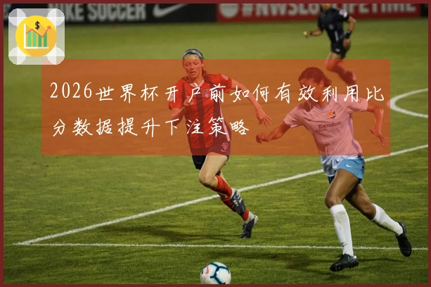 2026世界杯开户前如何有效利用比分数据提升下注策略